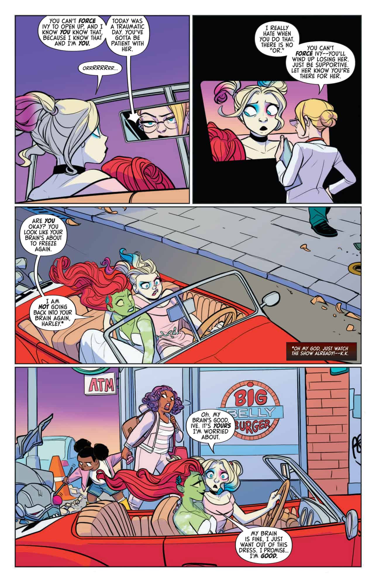Harley looks into the mirror above the dashboard and sees herself as Doctor Harleen Quinzel, the psychiatrist she once was. Her psychiatrist self gives her a short lecture on how to best talk to Ivy and keep Ivy from shutting her out completely. The car passes a burger joint. Harley voices her concern for Ivy aloud after Ivy notices Harley seems lost in thought. Both claim to be fine.