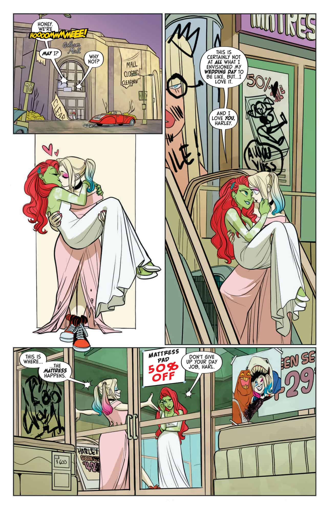 Harley and Ivy arrive at the abandoned mall Ivy has been using as a hideout. Harley picks up Ivy and carries her over the threshold as if the two of them have just gotten married. Ivy is still wearing the wedding dress. Both are staring lovingly at one another. Harley carries Ivy into the messy mattress showroom she has been using as her bedroom. She jokes to Ivy that "This is where the mattress happens!" Ivy tells her not to quit her day job.